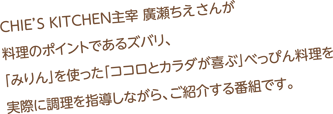 CBCラジオの青木まなアナウンサーがCHIE'S KITCHEN主宰　廣瀬ちえさんに料理をならい、花嫁修業をしていこうという番組。料理のポイントであるズバリ、「みりん」を使った「ココロとカラダが喜ぶ」べっぴん料理に挑戦しています。